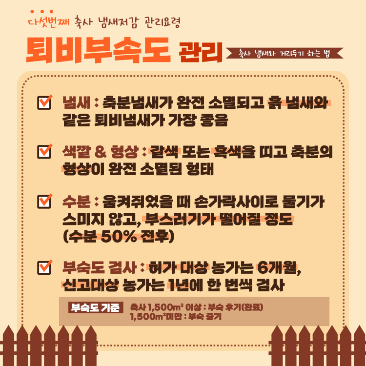 축사 냄새와 거리두기 하는 법 : 다섯번째 축사 냄새저감 관리요령 퇴비부속도 관리 -냄새 : 축분냄새가 완전 소멸되고 흙 냄새와 같은 퇴비냄새가 가장 좋음 -색깔 & 형상 : 갈색 또는 흑색을 띠고 축분의 형상이 완전 소멸된 형태 -수분 : 움켜쥐었을 때 손가락사이로 물기가 스미지 않고, 부스러기가 떨어질 정도(수분 50% 전후) -부숙도 검사 : 허가 대상 농가는 6개월, 신고대상 농가는 1년에 한 번씩 검사 *부숙도 기준 : 축사 1,500m2 이상 : 부숙 후기(완료), 1,500m2미만 : 부숙 중기